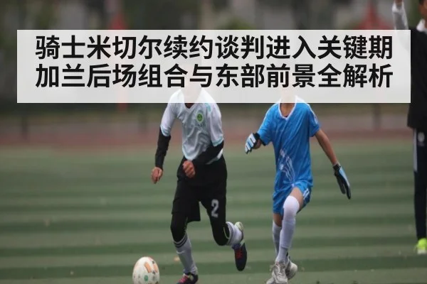 骑士米切尔续约谈判进入关键期 加兰后场组合与东部前景全解析